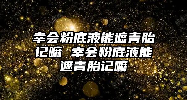 幸會(huì)粉底液能遮青胎記嘛 幸會(huì)粉底液能遮青胎記嘛