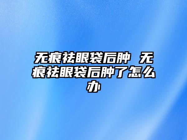 無痕祛眼袋后腫 無痕祛眼袋后腫了怎么辦