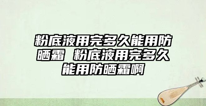 粉底液用完多久能用防曬霜 粉底液用完多久能用防曬霜啊