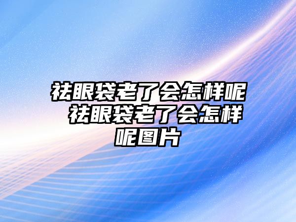 祛眼袋老了會怎樣呢 祛眼袋老了會怎樣呢圖片