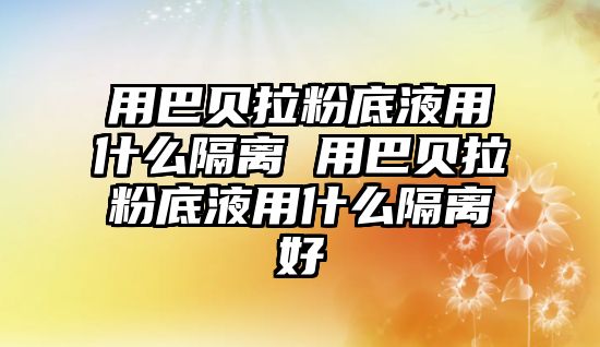 用巴貝拉粉底液用什么隔離 用巴貝拉粉底液用什么隔離好