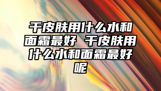 干皮膚用什么水和面霜最好 干皮膚用什么水和面霜最好呢