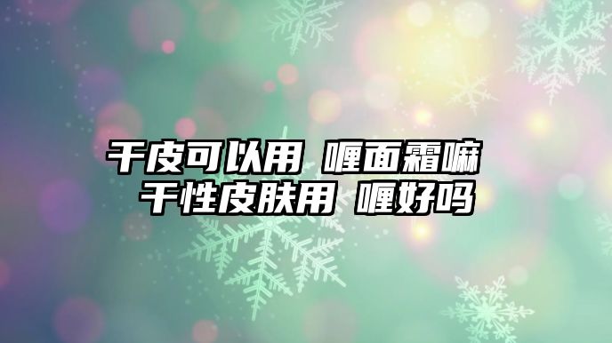 干皮可以用啫喱面霜嘛 干性皮膚用啫喱好嗎