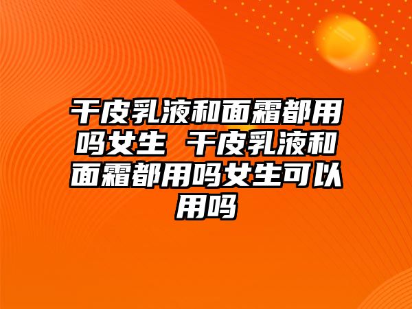 干皮乳液和面霜都用嗎女生 干皮乳液和面霜都用嗎女生可以用嗎