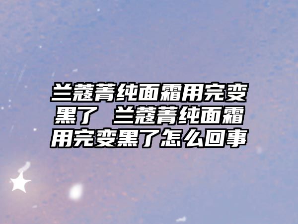 蘭蔻菁純面霜用完變黑了 蘭蔻菁純面霜用完變黑了怎么回事