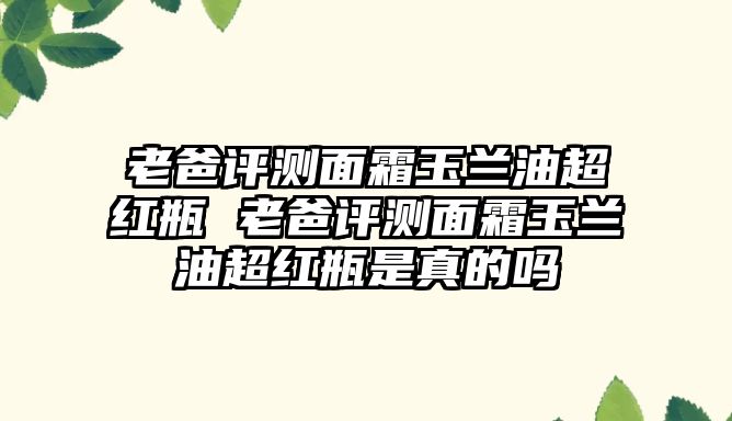 老爸評測面霜玉蘭油超紅瓶 老爸評測面霜玉蘭油超紅瓶是真的嗎