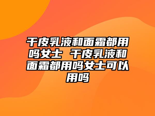 干皮乳液和面霜都用嗎女士 干皮乳液和面霜都用嗎女士可以用嗎