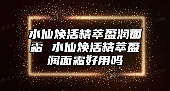 水仙煥活精萃盈潤面霜 水仙煥活精萃盈潤面霜好用嗎