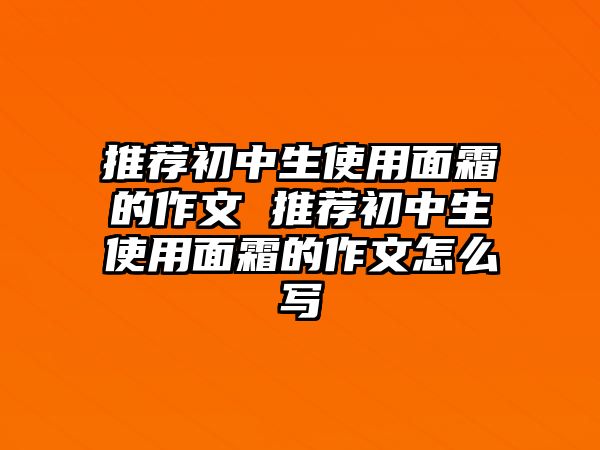 推薦初中生使用面霜的作文 推薦初中生使用面霜的作文怎么寫