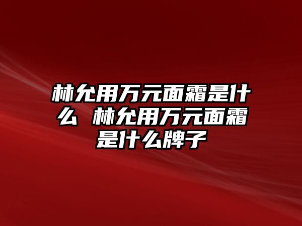 林允用萬元面霜是什么 林允用萬元面霜是什么牌子