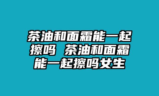 茶油和面霜能一起擦嗎 茶油和面霜能一起擦嗎女生