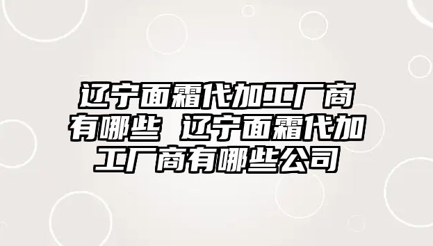 遼寧面霜代加工廠商有哪些 遼寧面霜代加工廠商有哪些公司