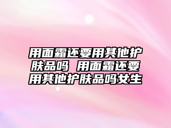 用面霜還要用其他護膚品嗎 用面霜還要用其他護膚品嗎女生