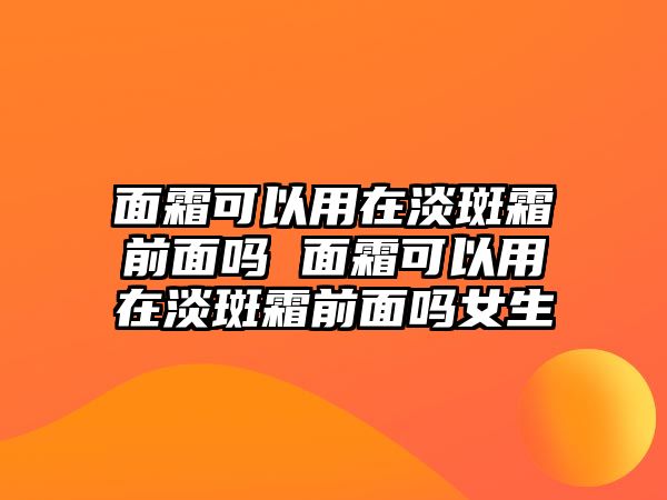 面霜可以用在淡斑霜前面嗎 面霜可以用在淡斑霜前面嗎女生