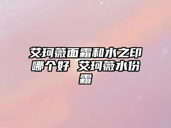 艾珂薇面霜和水之印哪個好 艾珂薇水份霜