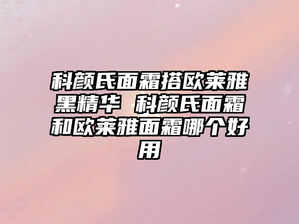 科顏氏面霜搭歐萊雅黑精華 科顏氏面霜和歐萊雅面霜哪個好用