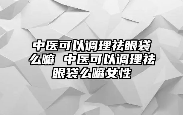 中醫可以調理祛眼袋么嘛 中醫可以調理祛眼袋么嘛女性