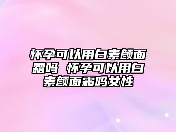 懷孕可以用白素顏面霜嗎 懷孕可以用白素顏面霜嗎女性