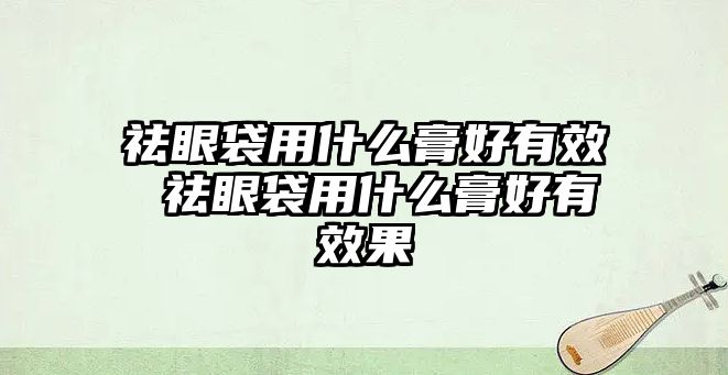 祛眼袋用什么膏好有效 祛眼袋用什么膏好有效果