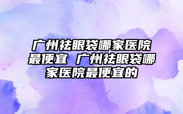 廣州祛眼袋哪家醫(yī)院最便宜 廣州祛眼袋哪家醫(yī)院最便宜的