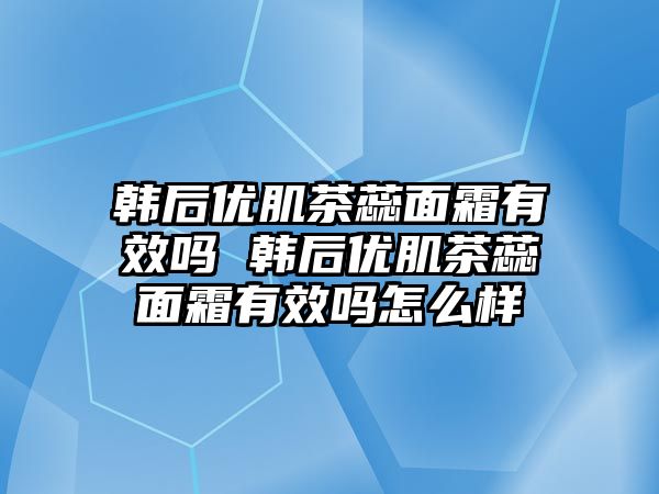 韓后優肌茶蕊面霜有效嗎 韓后優肌茶蕊面霜有效嗎怎么樣