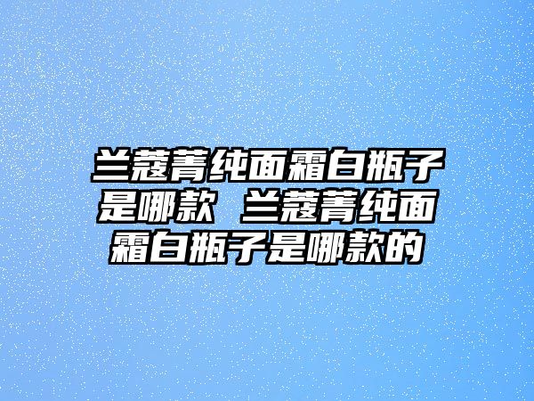 蘭蔻菁純面霜白瓶子是哪款 蘭蔻菁純面霜白瓶子是哪款的