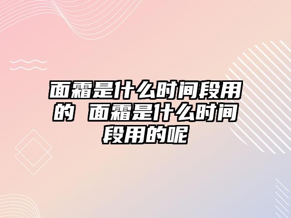 面霜是什么時間段用的 面霜是什么時間段用的呢