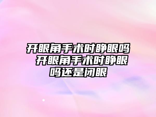 開眼角手術時睜眼嗎 開眼角手術時睜眼嗎還是閉眼