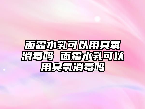 面霜水乳可以用臭氧消毒嗎 面霜水乳可以用臭氧消毒嗎