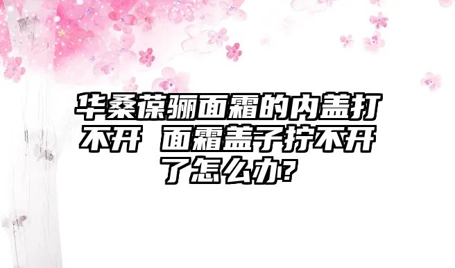 華桑葆驪面霜的內蓋打不開 面霜蓋子擰不開了怎么辦?