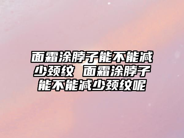 面霜涂脖子能不能減少頸紋 面霜涂脖子能不能減少頸紋呢