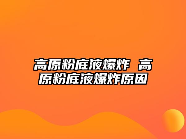 高原粉底液爆炸 高原粉底液爆炸原因