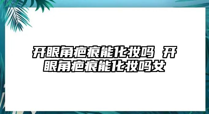 開眼角疤痕能化妝嗎 開眼角疤痕能化妝嗎女