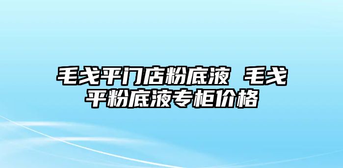 毛戈平門(mén)店粉底液 毛戈平粉底液專(zhuān)柜價(jià)格