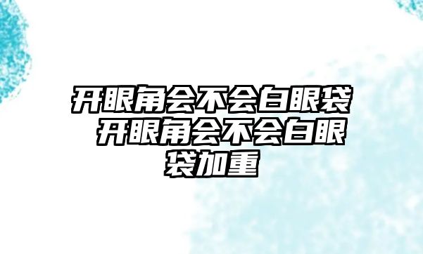 開眼角會不會白眼袋 開眼角會不會白眼袋加重