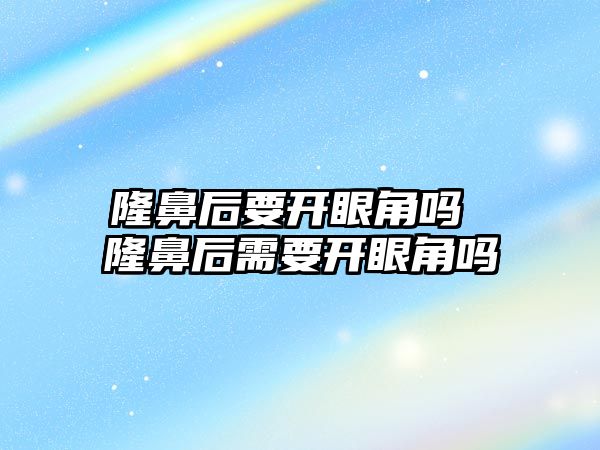 隆鼻后要開眼角嗎 隆鼻后需要開眼角嗎