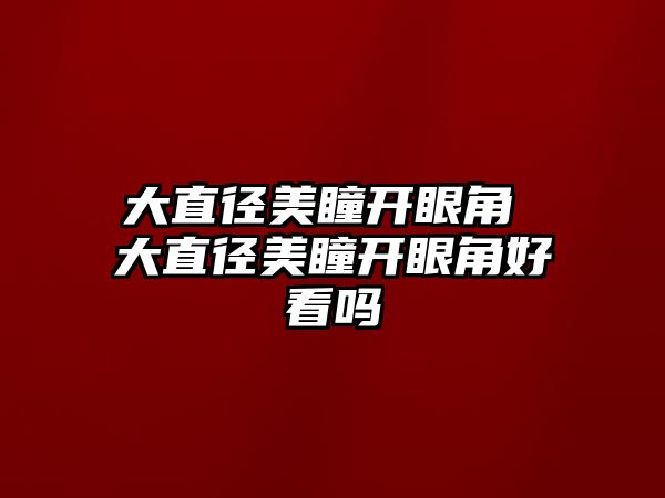 大直徑美瞳開眼角 大直徑美瞳開眼角好看嗎